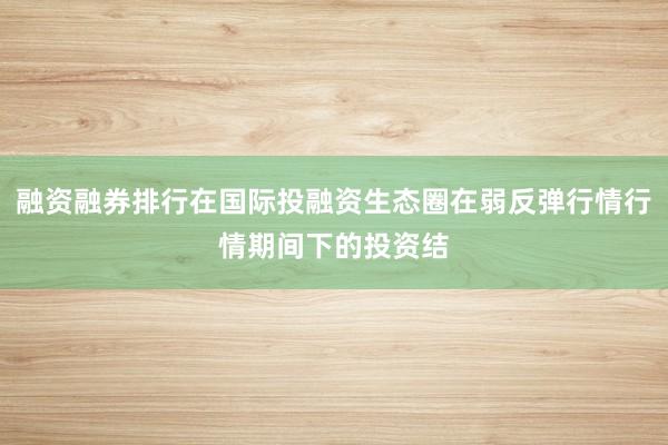 融资融券排行在国际投融资生态圈在弱反弹行情行情期间下的投资结