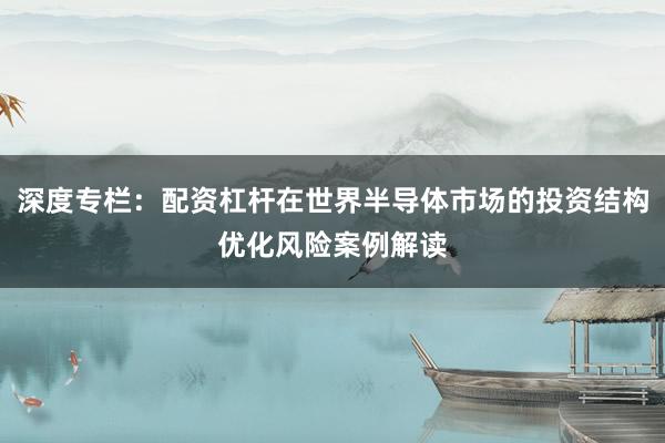 深度专栏:配资杠杆在世界半导体市场的投资结构优化风险案例解读