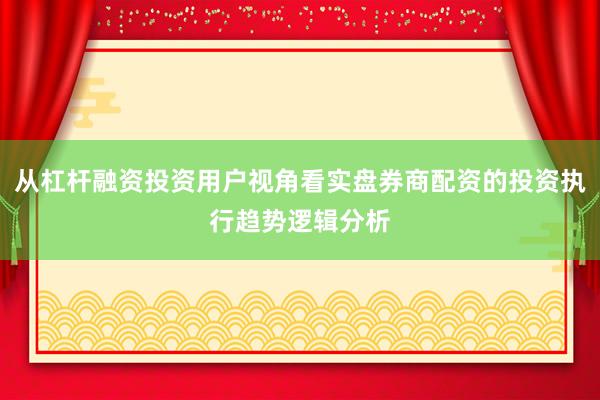 从杠杆融资投资用户视角看实盘券商配资的投资执行趋势逻辑分析