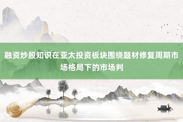 融资炒股知识在亚太投资板块围绕题材修复周期市场格局下的市场判