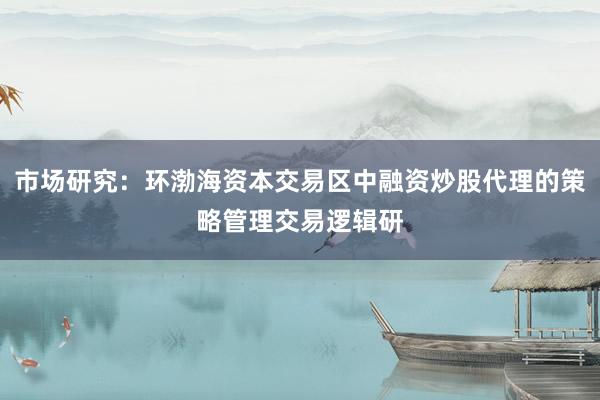 市场研究:环渤海资本交易区中融资炒股代理的策略管理交易逻辑研