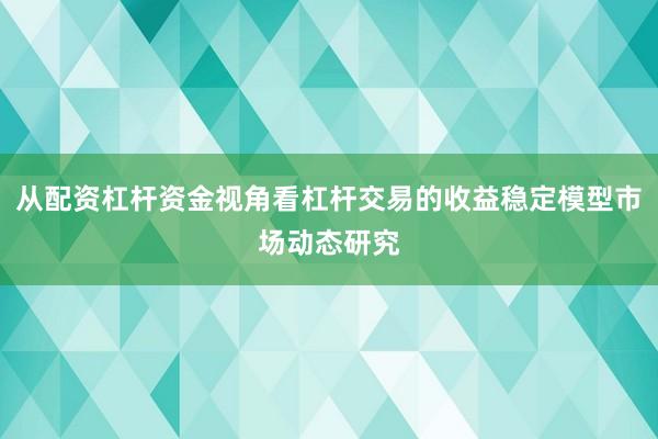 从配资杠杆资金视角看杠杆交易的收益稳定模型市场动态研究