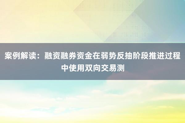 案例解读：融资融券资金在弱势反抽阶段推进过程中使用双向交易测