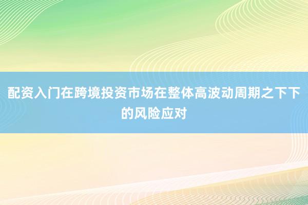 配资入门在跨境投资市场在整体高波动周期之下下的风险应对