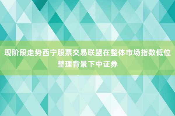 现阶段走势西宁股票交易联盟在整体市场指数低位整理背景下中证券