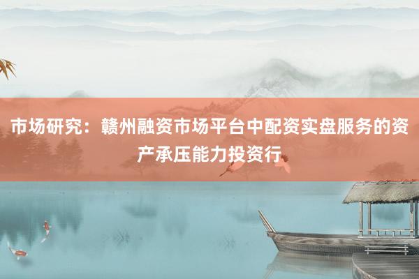 市场研究：赣州融资市场平台中配资实盘服务的资产承压能力投资行