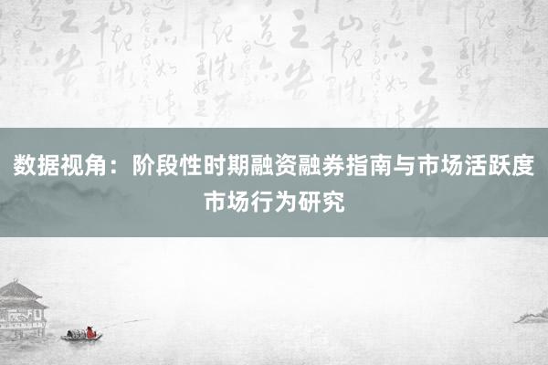 数据视角：阶段性时期融资融券指南与市场活跃度市场行为研究