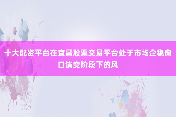 十大配资平台在宜昌股票交易平台处于市场企稳窗口演变阶段下的风