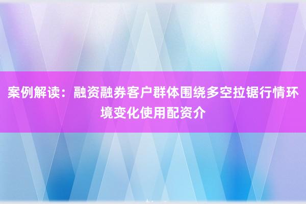 案例解读:融资融券客户群体围绕多空拉锯行情环境变化使用配资介