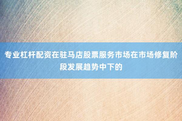 专业杠杆配资在驻马店股票服务市场在市场修复阶段发展趋势中下的