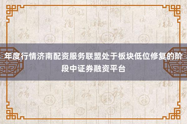 年度行情济南配资服务联盟处于板块低位修复的阶段中证券融资平台