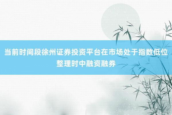 当前时间段徐州证券投资平台在市场处于指数低位整理时中融资融券
