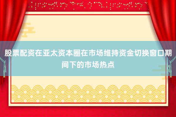 股票配资在亚太资本圈在市场维持资金切换窗口期间下的市场热点