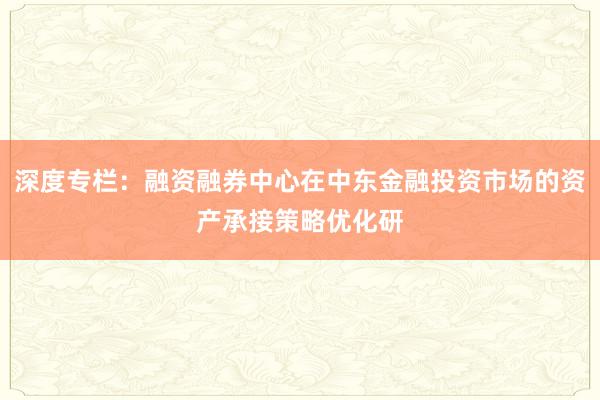 深度专栏：融资融券中心在中东金融投资市场的资产承接策略优化研