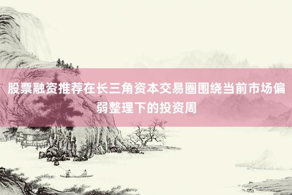 股票融资推荐在长三角资本交易圈围绕当前市场偏弱整理下的投资周