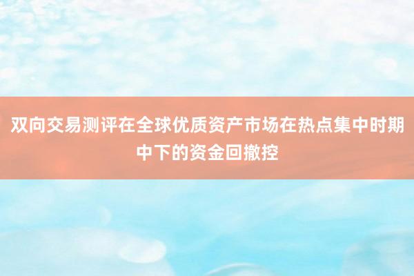 双向交易测评在全球优质资产市场在热点集中时期中下的资金回撤控