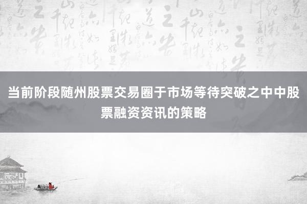 当前阶段随州股票交易圈于市场等待突破之中中股票融资资讯的策略