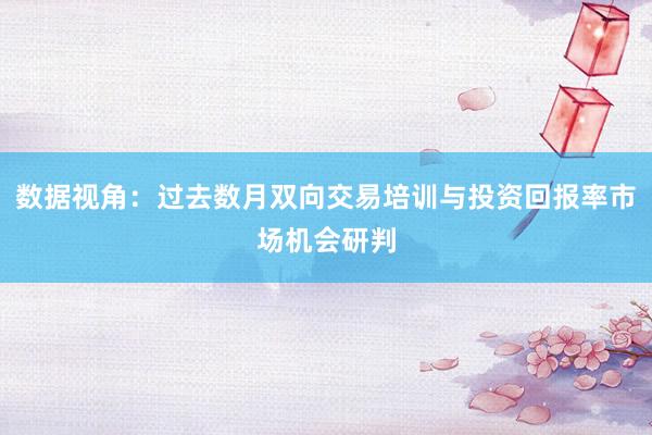 数据视角：过去数月双向交易培训与投资回报率市场机会研判
