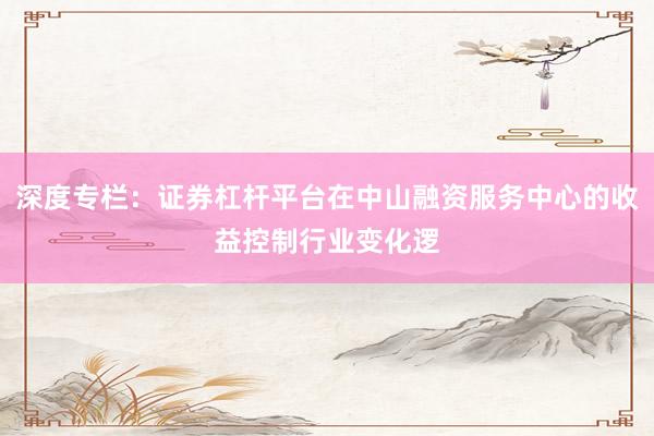 深度专栏：证券杠杆平台在中山融资服务中心的收益控制行业变化逻