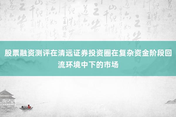 股票融资测评在清远证券投资圈在复杂资金阶段回流环境中下的市场