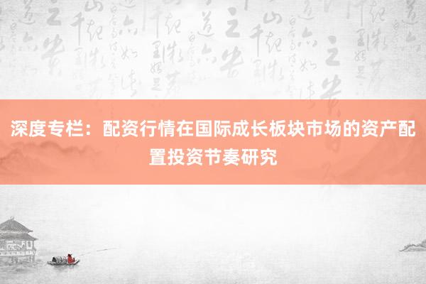 深度专栏：配资行情在国际成长板块市场的资产配置投资节奏研究
