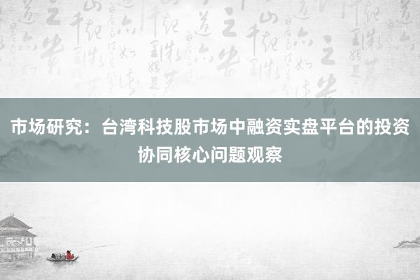 市场研究：台湾科技股市场中融资实盘平台的投资协同核心问题观察