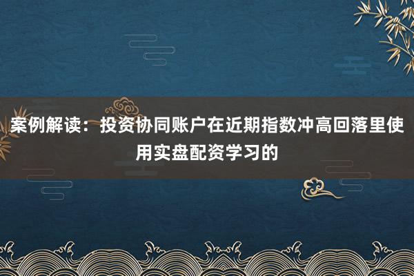 案例解读：投资协同账户在近期指数冲高回落里使用实盘配资学习的