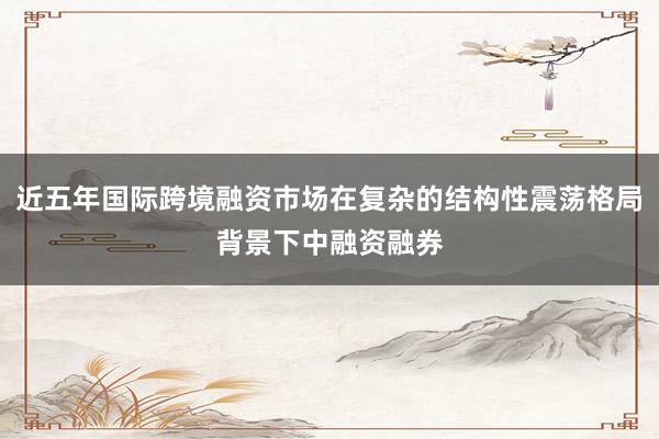 近五年国际跨境融资市场在复杂的结构性震荡格局背景下中融资融券