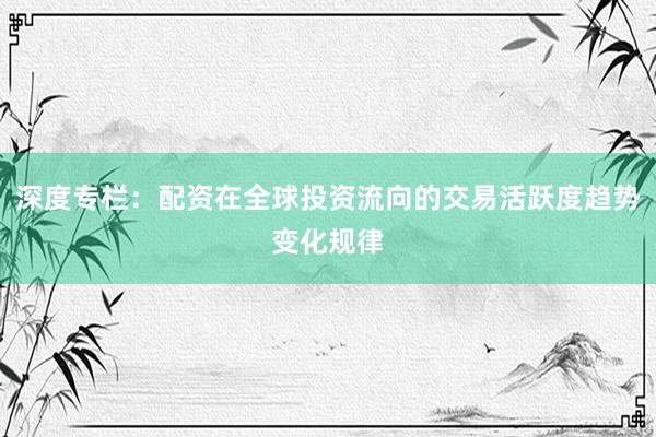 深度专栏：配资在全球投资流向的交易活跃度趋势变化规律