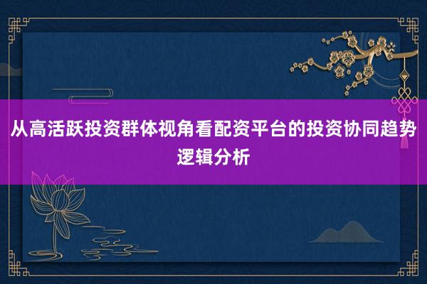从高活跃投资群体视角看配资平台的投资协同趋势逻辑分析