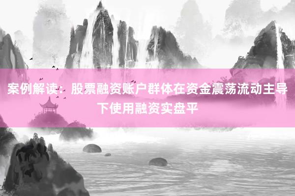 案例解读：股票融资账户群体在资金震荡流动主导下使用融资实盘平
