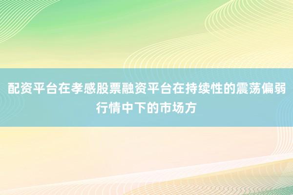 配资平台在孝感股票融资平台在持续性的震荡偏弱行情中下的市场方