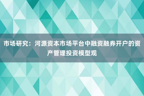 市场研究：河源资本市场平台中融资融券开户的资产管理投资模型观