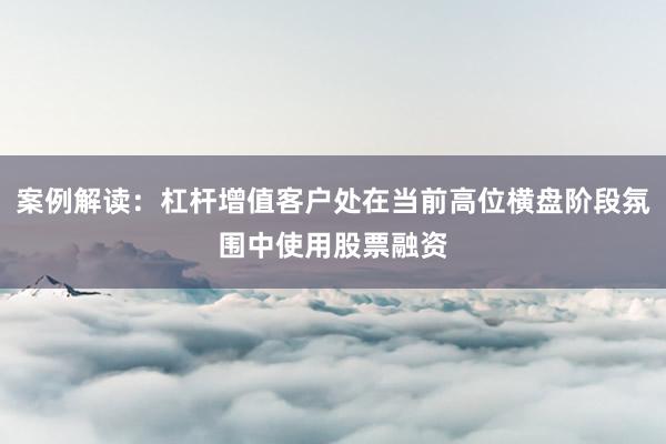 案例解读：杠杆增值客户处在当前高位横盘阶段氛围中使用股票融资