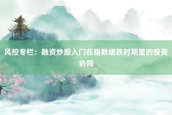 风控专栏：融资炒股入门在指数缓跌时期里的投资协同