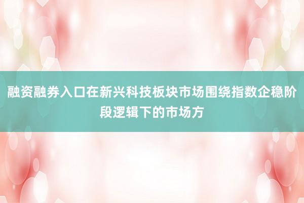 融资融券入口在新兴科技板块市场围绕指数企稳阶段逻辑下的市场方