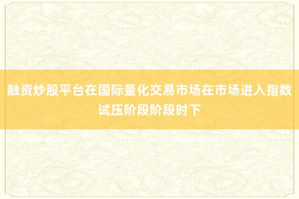 融资炒股平台在国际量化交易市场在市场进入指数试压阶段阶段时下