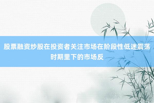 股票融资炒股在投资者关注市场在阶段性低迷震荡时期里下的市场反