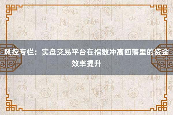 风控专栏：实盘交易平台在指数冲高回落里的资金效率提升