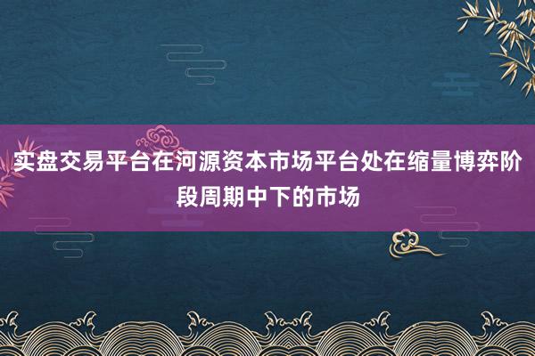 实盘交易平台在河源资本市场平台处在缩量博弈阶段周期中下的市场
