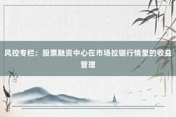 风控专栏：股票融资中心在市场拉锯行情里的收益管理