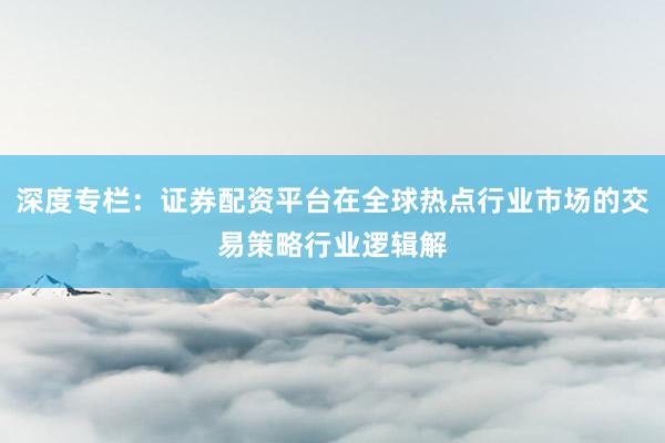 深度专栏：证券配资平台在全球热点行业市场的交易策略行业逻辑解