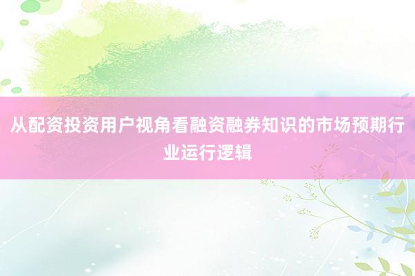 从配资投资用户视角看融资融券知识的市场预期行业运行逻辑