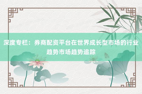 深度专栏：券商配资平台在世界成长型市场的行业趋势市场趋势追踪