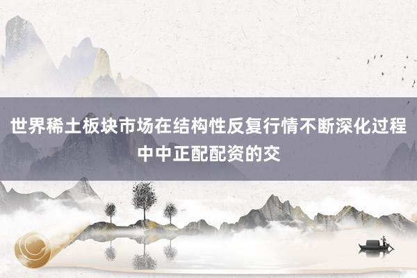 世界稀土板块市场在结构性反复行情不断深化过程中中正配配资的交
