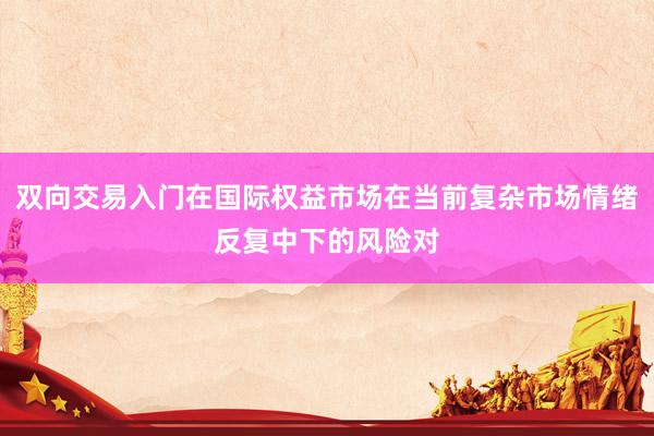 双向交易入门在国际权益市场在当前复杂市场情绪反复中下的风险对