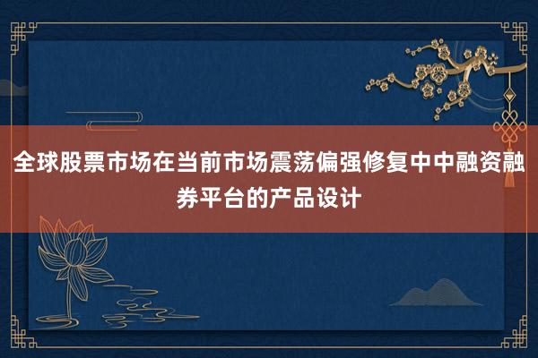 全球股票市场在当前市场震荡偏强修复中中融资融券平台的产品设计