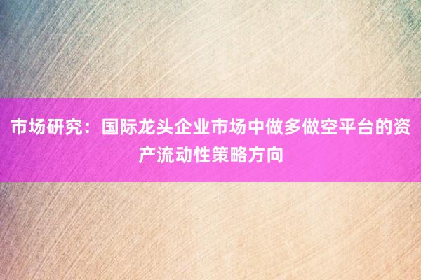 市场研究:国际龙头企业市场中做多做空平台的资产流动性策略方向