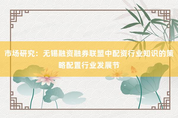 市场研究:无锡融资融券联盟中配资行业知识的策略配置行业发展节