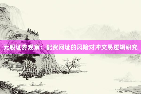 元股证券观察：配资网址的风险对冲交易逻辑研究